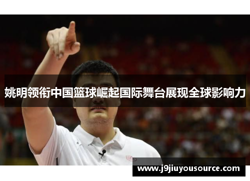 姚明领衔中国篮球崛起国际舞台展现全球影响力