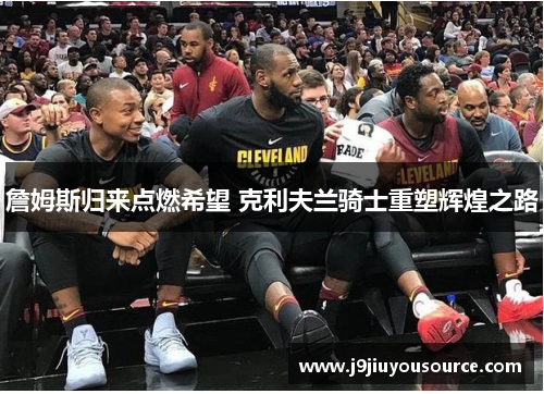 詹姆斯归来点燃希望 克利夫兰骑士重塑辉煌之路