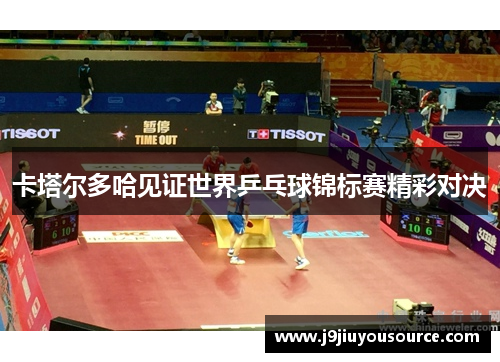 卡塔尔多哈见证世界乒乓球锦标赛精彩对决