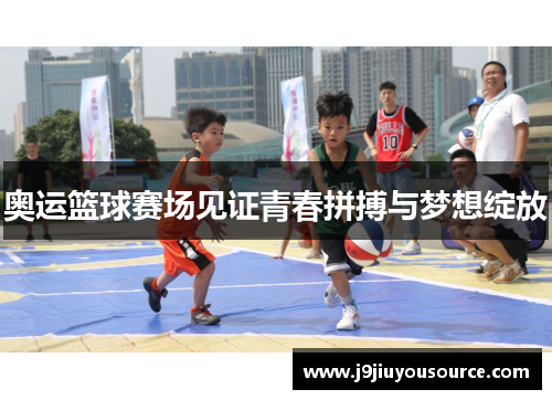 奥运篮球赛场见证青春拼搏与梦想绽放