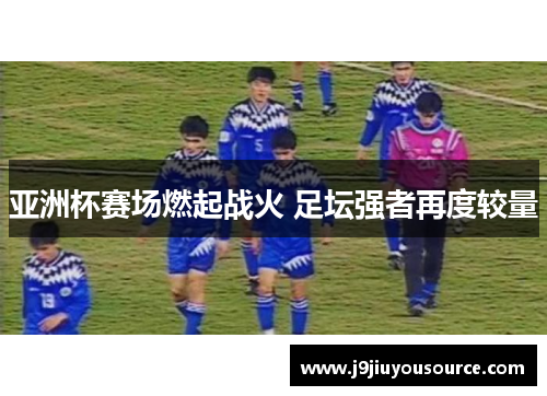 亚洲杯赛场燃起战火 足坛强者再度较量