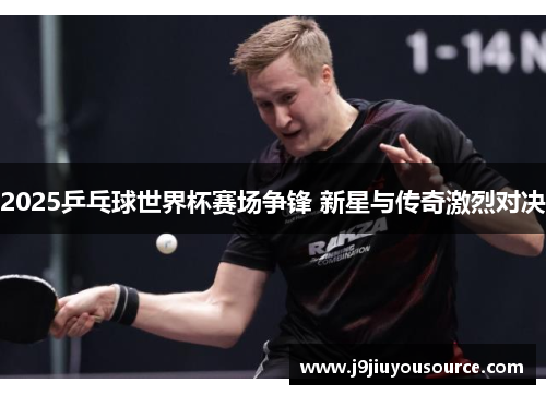 2025乒乓球世界杯赛场争锋 新星与传奇激烈对决