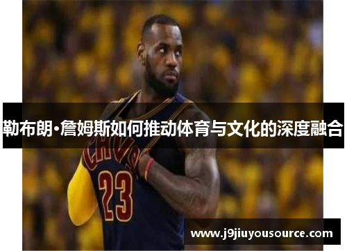 勒布朗·詹姆斯如何推动体育与文化的深度融合