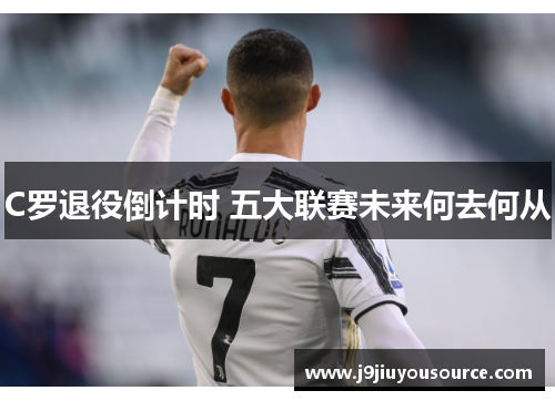 C罗退役倒计时 五大联赛未来何去何从