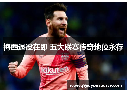 梅西退役在即 五大联赛传奇地位永存