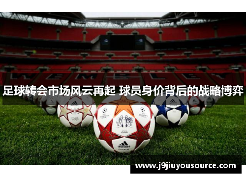 足球转会市场风云再起 球员身价背后的战略博弈